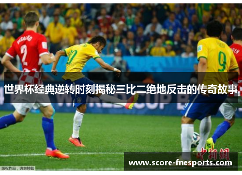 世界杯经典逆转时刻揭秘三比二绝地反击的传奇故事