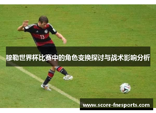 穆勒世界杯比赛中的角色变换探讨与战术影响分析