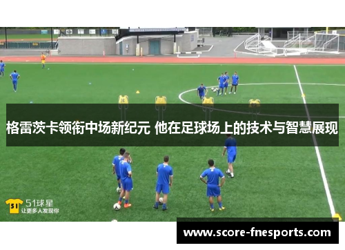 格雷茨卡领衔中场新纪元 他在足球场上的技术与智慧展现