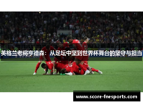 英格兰老将亨德森：从足坛中坚到世界杯舞台的坚守与担当