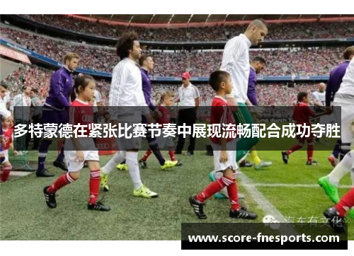 多特蒙德在紧张比赛节奏中展现流畅配合成功夺胜