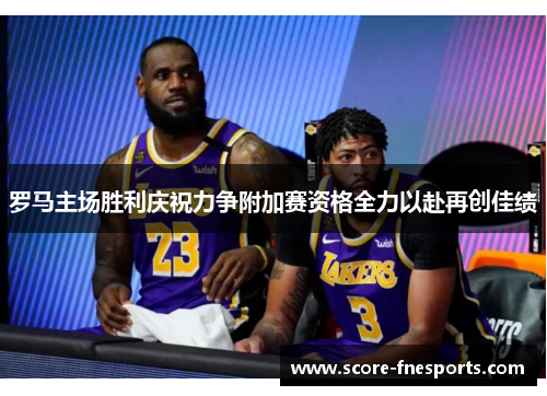 罗马主场胜利庆祝力争附加赛资格全力以赴再创佳绩