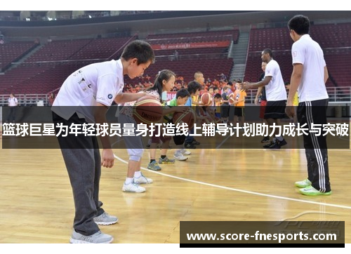 篮球巨星为年轻球员量身打造线上辅导计划助力成长与突破