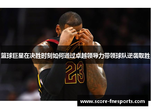 篮球巨星在决胜时刻如何通过卓越领导力带领球队逆袭取胜