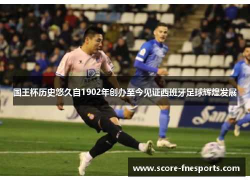 国王杯历史悠久自1902年创办至今见证西班牙足球辉煌发展