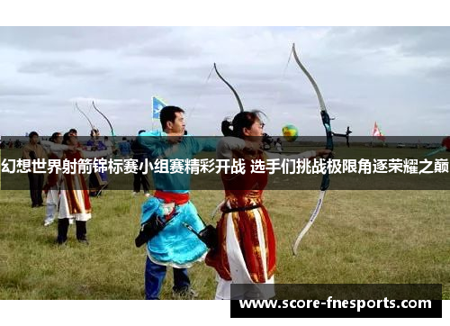 幻想世界射箭锦标赛小组赛精彩开战 选手们挑战极限角逐荣耀之巅
