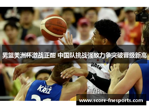 男篮美洲杯激战正酣 中国队挑战强敌力争突破晋级新高
