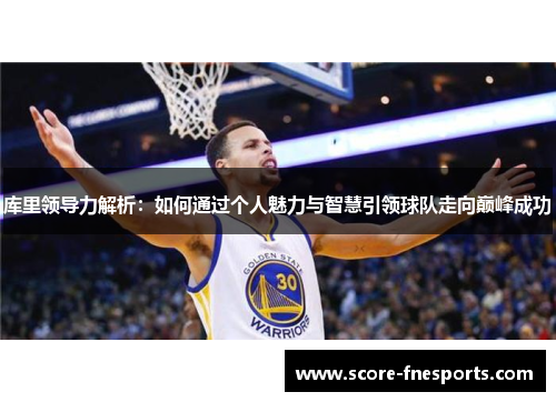 库里领导力解析：如何通过个人魅力与智慧引领球队走向巅峰成功