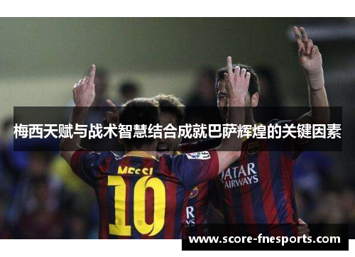 梅西天赋与战术智慧结合成就巴萨辉煌的关键因素