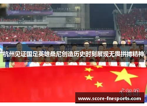 杭州见证国足英雄桑尼创造历史时刻展现无畏拼搏精神