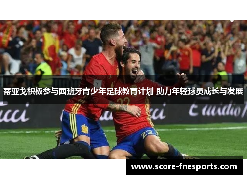 蒂亚戈积极参与西班牙青少年足球教育计划 助力年轻球员成长与发展