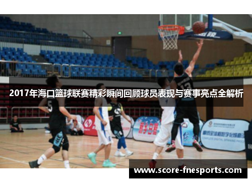 2017年海口篮球联赛精彩瞬间回顾球员表现与赛事亮点全解析