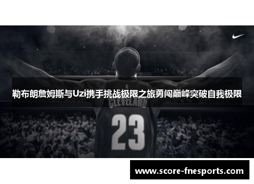 勒布朗詹姆斯与Uzi携手挑战极限之旅勇闯巅峰突破自我极限