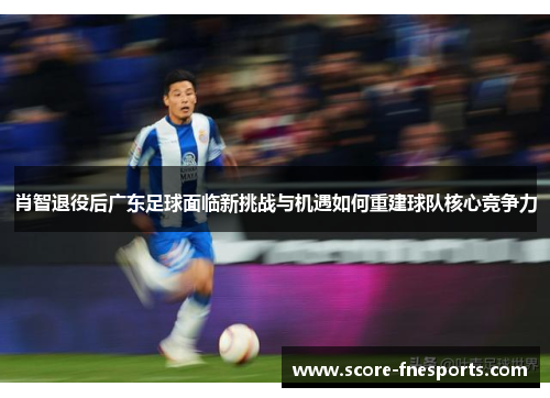 肖智退役后广东足球面临新挑战与机遇如何重建球队核心竞争力