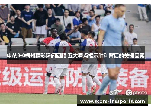申花3-0梅州精彩瞬间回顾 五大看点揭示胜利背后的关键因素