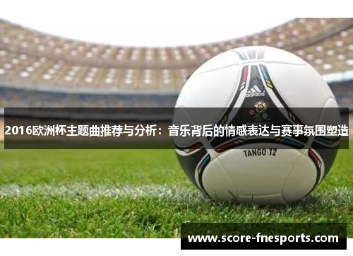 2016欧洲杯主题曲推荐与分析：音乐背后的情感表达与赛事氛围塑造