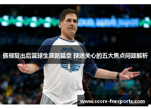 佩顿复出后篮球生涯新篇章 球迷关心的五大焦点问题解析