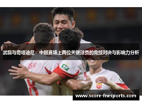 武磊与奇塔迪尼：中超赛场上两位关键球员的竞技对决与影响力分析